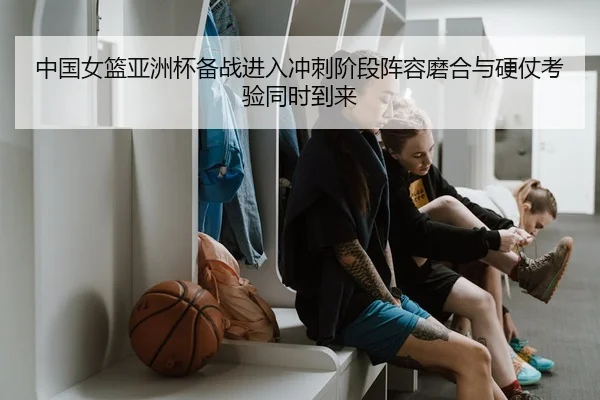 中国女篮亚洲杯备战进入冲刺阶段阵容磨合与硬仗考验同时到来